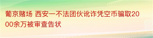 葡京赌场 西安一不法团伙讹诈凭空币骗取2000余万被审查告状