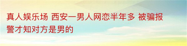 真人娱乐场 西安一男人网恋半年多 被骗报警才知对方是男的