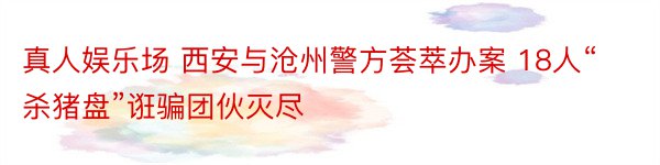 真人娱乐场 西安与沧州警方荟萃办案 18人“杀猪盘”诳骗团伙灭尽