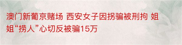 澳门新葡京赌场 西安女子因拐骗被刑拘 姐姐“捞人”心切反被骗15万