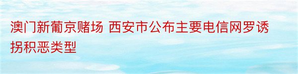 澳门新葡京赌场 西安市公布主要电信网罗诱拐积恶类型