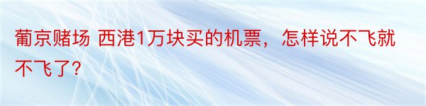 葡京赌场 西港1万块买的机票，怎样说不飞就不飞了？