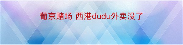 葡京赌场 西港dudu外卖没了