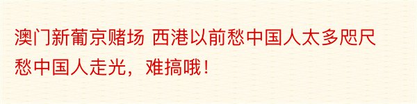 澳门新葡京赌场 西港以前愁中国人太多咫尺愁中国人走光，难搞哦！