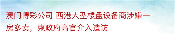 澳门博彩公司 西港大型楼盘设备商涉嫌一房多卖，柬政府高官介入造访