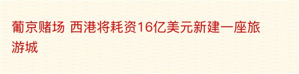 葡京赌场 西港将耗资16亿美元新建一座旅游城