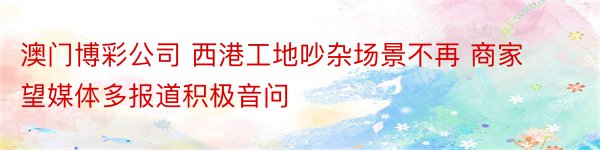 澳门博彩公司 西港工地吵杂场景不再 商家望媒体多报道积极音问