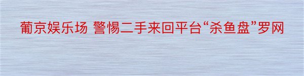 葡京娱乐场 警惕二手来回平台“杀鱼盘”罗网