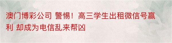 澳门博彩公司 警惕！高三学生出租微信号赢利 却成为电信乱来帮凶