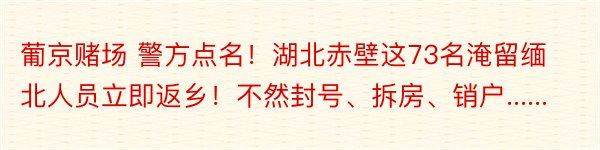 葡京赌场 警方点名！湖北赤壁这73名淹留缅北人员立即返乡！不然封号、拆房、销户......