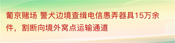 葡京赌场 警犬边境查缉电信愚弄器具15万余件，割断向境外窝点运输通道