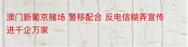 澳门新葡京赌场 警移配合 反电信糊弄宣传进千企万家