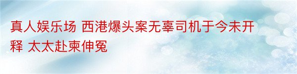 真人娱乐场 西港爆头案无辜司机于今未开释 太太赴柬伸冤