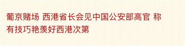 葡京赌场 西港省长会见中国公安部高官 称有技巧艳羡好西港次第