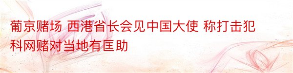 葡京赌场 西港省长会见中国大使 称打击犯科网赌对当地有匡助