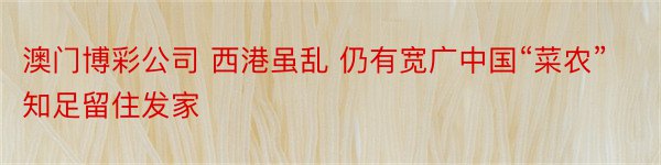 澳门博彩公司 西港虽乱 仍有宽广中国“菜农”知足留住发家