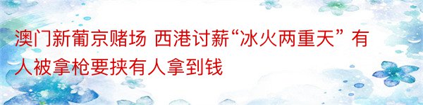 澳门新葡京赌场 西港讨薪“冰火两重天” 有人被拿枪要挟有人拿到钱