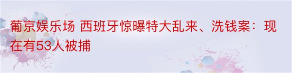 葡京娱乐场 西班牙惊曝特大乱来、洗钱案：现在有53人被捕