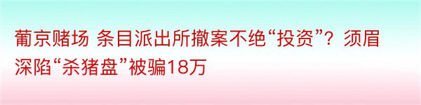 葡京赌场 条目派出所撤案不绝“投资”？须眉深陷“杀猪盘”被骗18万