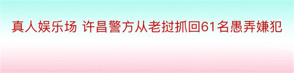 真人娱乐场 许昌警方从老挝抓回61名愚弄嫌犯