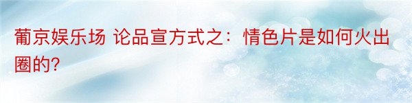 葡京娱乐场 论品宣方式之：情色片是如何火出圈的？