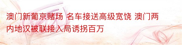 澳门新葡京赌场 名车接送高级宽饶 澳门两内地汉被联接入局诱拐百万