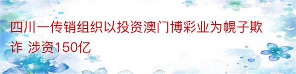 四川一传销组织以投资澳门博彩业为幌子欺诈 涉资150亿