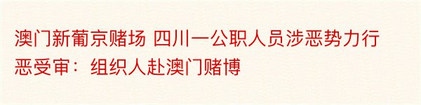 澳门新葡京赌场 四川一公职人员涉恶势力行恶受审：组织人赴澳门赌博