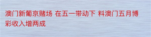 澳门新葡京赌场 在五一带动下 料澳门五月博彩收入增两成