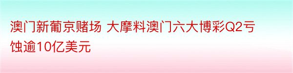 澳门新葡京赌场 大摩料澳门六大博彩Q2亏蚀逾10亿美元