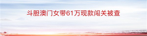 斗胆澳门女带61万现款闯关被查