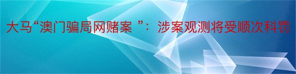 大马“澳门骗局网赌案 ”：涉案观测将受顺次科罚