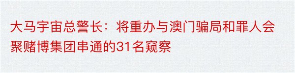 大马宇宙总警长：将重办与澳门骗局和罪人会聚赌博集团串通的31名窥察