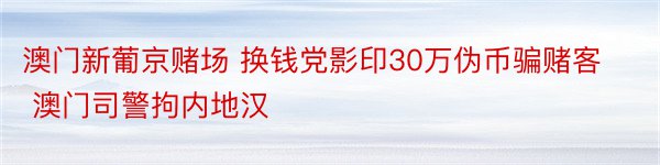 澳门新葡京赌场 换钱党影印30万伪币骗赌客 澳门司警拘内地汉