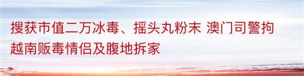 搜获市值二万冰毒、摇头丸粉末 澳门司警拘越南贩毒情侣及腹地拆家