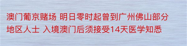 澳门葡京赌场 明日零时起曾到广州佛山部分地区人士 入境澳门后须接受14天医学知悉