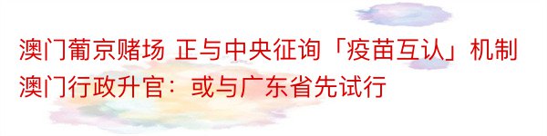 澳门葡京赌场 正与中央征询「疫苗互认」机制 澳门行政升官：或与广东省先试行