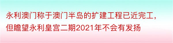 永利澳门称于澳门半岛的扩建工程已近完工，但瞻望永利皇宫二期2021年不会有发扬