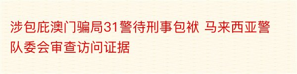 涉包庇澳门骗局31警待刑事包袱 马来西亚警队委会审查访问证据