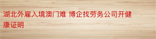 湖北外雇入境澳门难 博企找劳务公司开健康证明