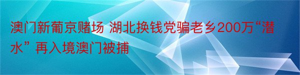 澳门新葡京赌场 湖北换钱党骗老乡200万“潜水” 再入境澳门被捕