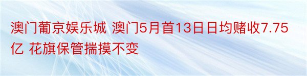 澳门葡京娱乐城 澳门5月首13日日均赌收7.75亿 花旗保管揣摸不变