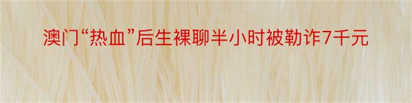 澳门“热血”后生裸聊半小时被勒诈7千元