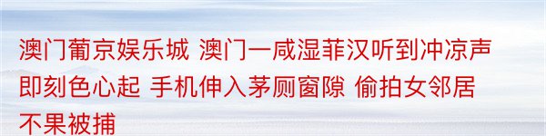 澳门葡京娱乐城 澳门一咸湿菲汉听到冲凉声即刻色心起 手机伸入茅厕窗隙 偷拍女邻居不果被捕