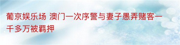 葡京娱乐场 澳门一次序警与妻子愚弄赌客一千多万被羁押