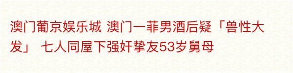 澳门葡京娱乐城 澳门一菲男酒后疑「兽性大发」 七人同屋下强奸挚友53岁舅母