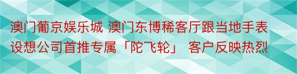 澳门葡京娱乐城 澳门东博稀客厅跟当地手表设想公司首推专属「陀飞轮」 客户反映热烈