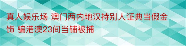 真人娱乐场 澳门两内地汉持别人证典当假金饰 骗港澳23间当铺被捕