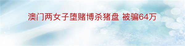 澳门两女子堕赌博杀猪盘 被骗64万