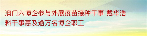 澳门六博企参与外展疫苗接种干事 戴华浩料干事惠及逾万名博企职工